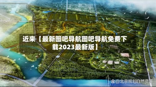 近来【最新图吧导航图吧导航免费下载2023最新版】