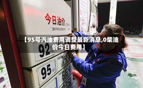 【95号汽油费用调整最新消息,0柴油价今日费用】