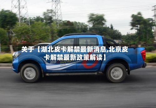 关于【湖北皮卡解禁最新消息,北京皮卡解禁最新政策解读】-第1张图片