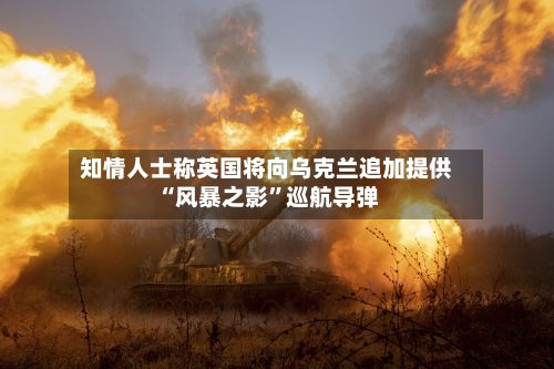 知情人士称英国将向乌克兰追加提供“风暴之影”巡航导弹
