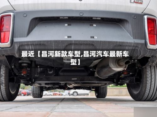 最近【昌河新款车型,昌河汽车最新车型】