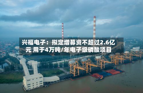 兴福电子：拟定增募资不超过2.6亿元 用于4万吨/年电子级磷酸项目-第2张图片