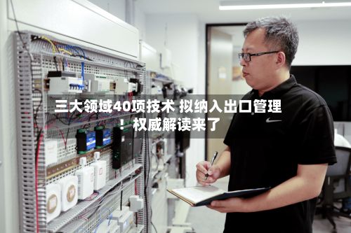 三大领域40项技术 拟纳入出口管理！权威解读来了