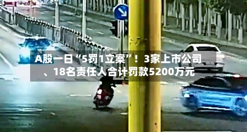 A股一日“5罚1立案”！3家上市公司、18名责任人合计罚款5200万元