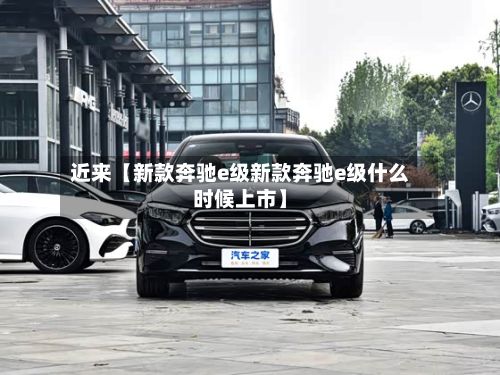 近来【新款奔驰e级新款奔驰e级什么时候上市】
