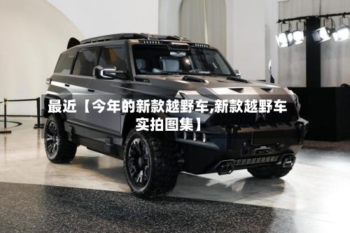 最近【今年的新款越野车,新款越野车实拍图集】