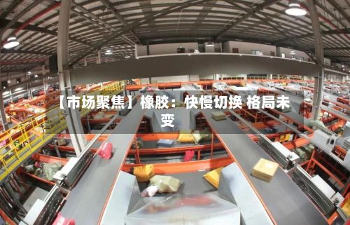 【市场聚焦】橡胶:快慢切换 格局未变-第1张图片