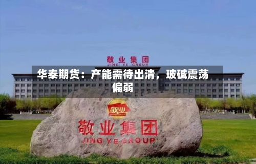 华泰期货：产能需待出清，玻碱震荡偏弱