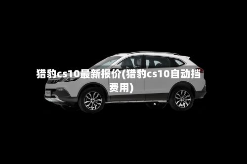 猎豹cs10最新报价(猎豹cs10自动挡费用)