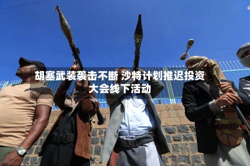 胡塞武装袭击不断 沙特计划推迟投资大会线下活动