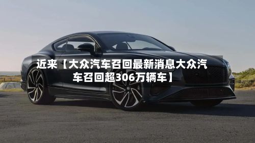 近来【大众汽车召回最新消息大众汽车召回超306万辆车】