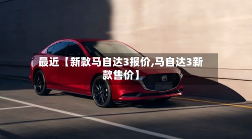 最近【新款马自达3报价,马自达3新款售价】-第2张图片