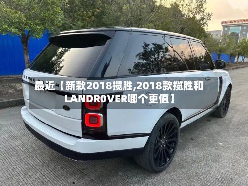 最近【新款2018揽胜,2018款揽胜和LANDR0VER哪个更值】-第2张图片