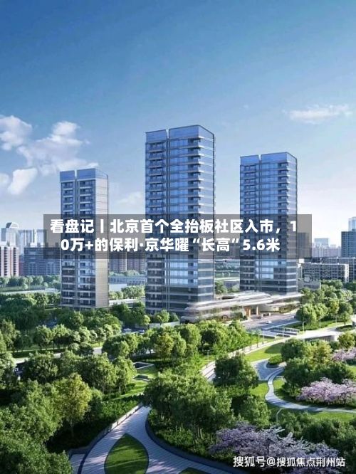 看盘记丨北京首个全抬板社区入市，10万+的保利·京华曜“长高	”5.6米-第2张图片