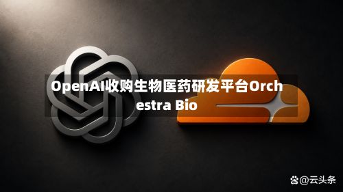 OpenAI收购生物医药研发平台Orchestra Bio