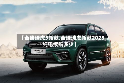 【奇瑞瑞虎3新款,奇瑞瑞虎新款2025纯电续航多少】-第3张图片