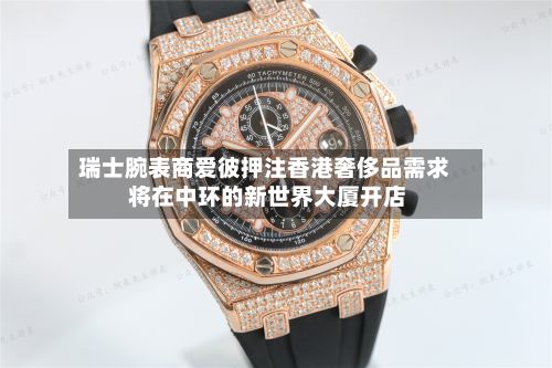 瑞士腕表商爱彼押注香港奢侈品需求 将在中环的新世界大厦开店