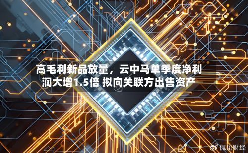 高毛利新品放量	，云中马单季度净利润大增1.5倍 拟向关联方出售资产-第2张图片