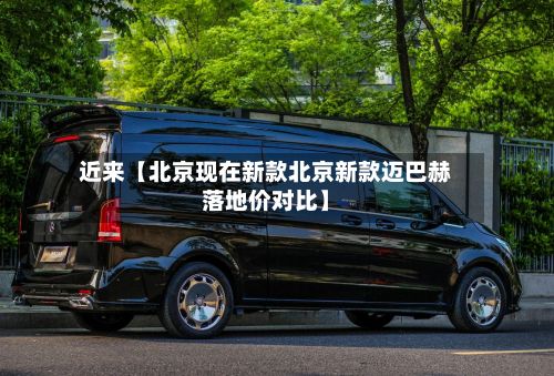 近来【北京现在新款北京新款迈巴赫落地价对比】-第3张图片
