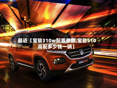 最近【宝骏310w配置参数,宝骏510高配多少钱一辆】-第3张图片