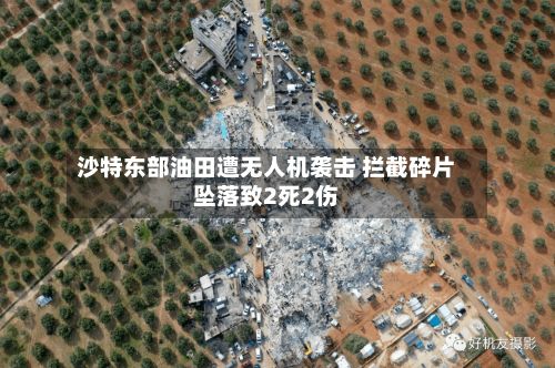沙特东部油田遭无人机袭击 拦截碎片坠落致2死2伤-第2张图片