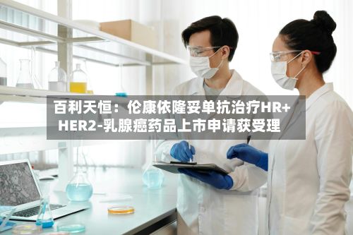 百利天恒：伦康依隆妥单抗治疗HR+HER2-乳腺癌药品上市申请获受理