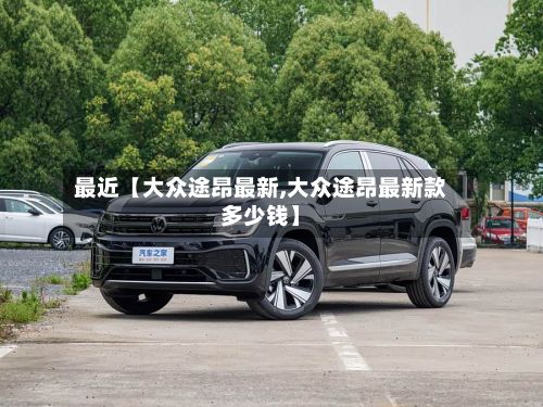 最近【大众途昂最新,大众途昂最新款多少钱】