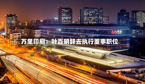 万里印刷：叶百明辞去执行董事职位-第2张图片