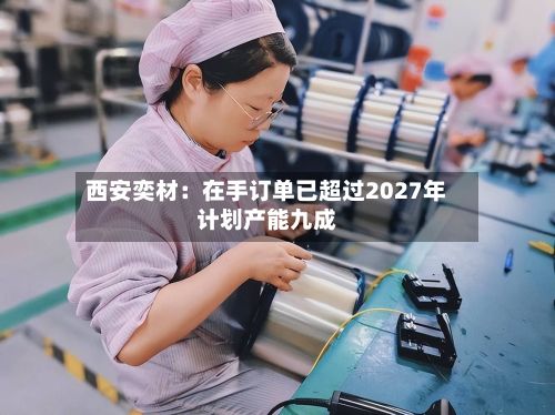 西安奕材:在手订单已超过2027年计划产能九成-第2张图片