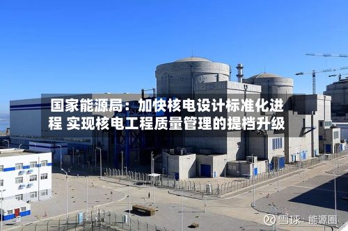 国家能源局：加快核电设计标准化进程 实现核电工程质量管理的提档升级-第2张图片
