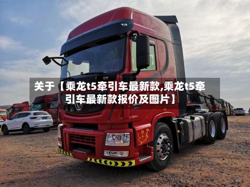 关于【乘龙t5牵引车最新款,乘龙t5牵引车最新款报价及图片】