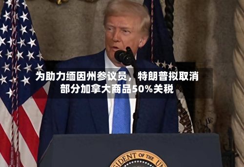 为助力缅因州参议员，特朗普拟取消部分加拿大商品50%关税-第2张图片