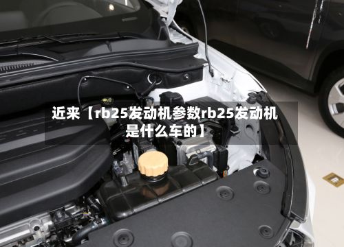 近来【rb25发动机参数rb25发动机是什么车的】