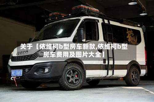 关于【依维柯b型房车新款,依维柯b型房车费用及图片大全】