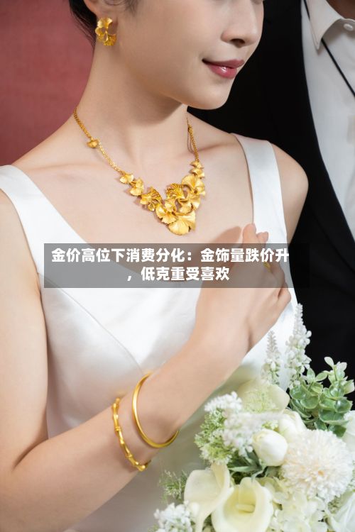 金价高位下消费分化：金饰量跌价升，低克重受喜欢