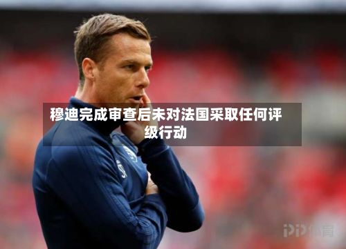 穆迪完成审查后未对法国采取任何评级行动-第2张图片