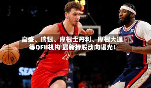 高盛、瑞银	、摩根士丹利、摩根大通等QFII机构 最新持股动向曝光！-第2张图片