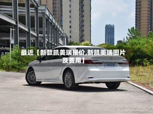 最近【新款凯美瑞报价,新凯美瑞图片及费用】